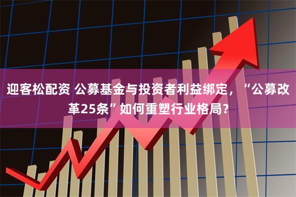 迎客松配资 公募基金与投资者利益绑定，“公募改革25条”如何重塑行业格局？