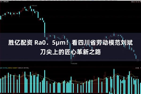 胜亿配资 Ra0．5μm！看四川省劳动模范刘斌刀尖上的匠心革新之路