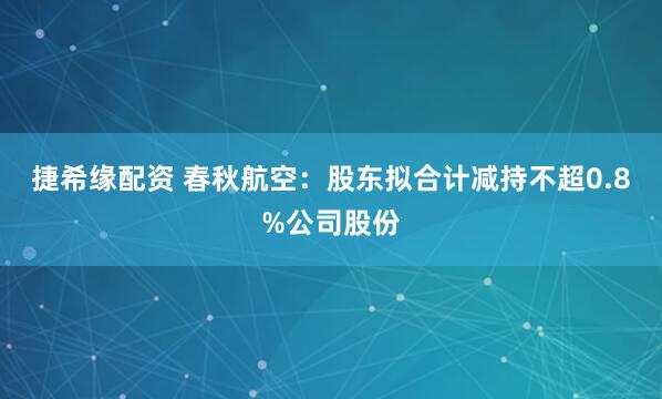 捷希缘配资 春秋航空：股东拟合计减持不超0.8%公司股份