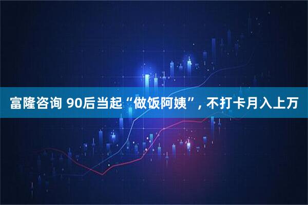 富隆咨询 90后当起“做饭阿姨”, 不打卡月入上万