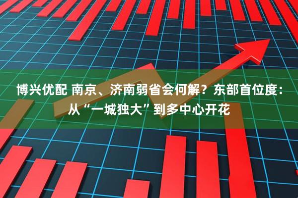 博兴优配 南京、济南弱省会何解？东部首位度：从“一城独大”到多中心开花