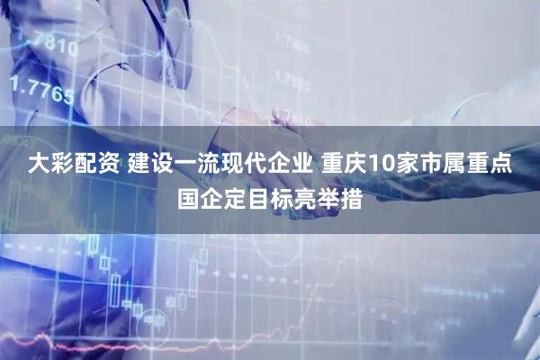 大彩配资 建设一流现代企业 重庆10家市属重点国企定目标亮举措