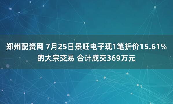 郑州配资网 7月25日景旺电子现1笔折价15.61%的大宗交易 合计成交369万元