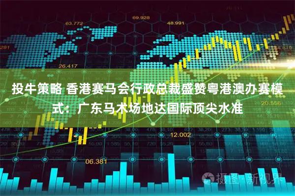 投牛策略 香港赛马会行政总裁盛赞粤港澳办赛模式：广东马术场地达国际顶尖水准