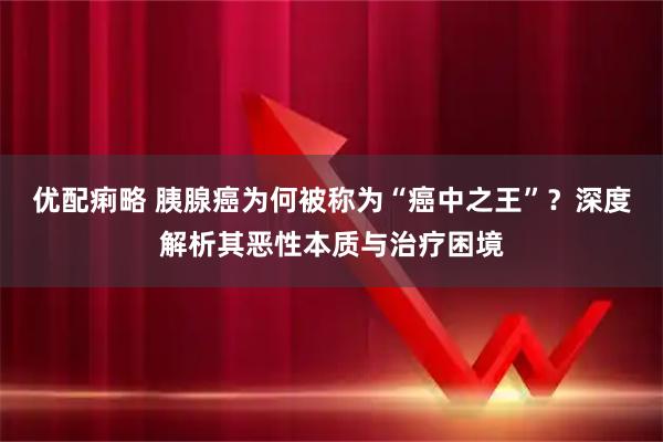 优配痢略 胰腺癌为何被称为“癌中之王”？深度解析其恶性本质与治疗困境