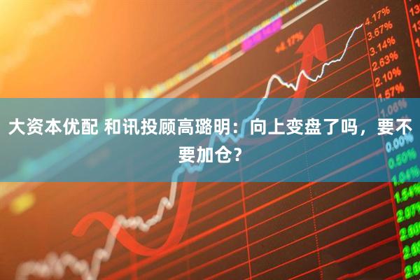 大资本优配 和讯投顾高璐明：向上变盘了吗，要不要加仓？