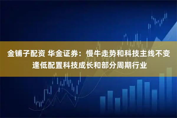 金铺子配资 华金证券：慢牛走势和科技主线不变 逢低配置科技成长和部分周期行业