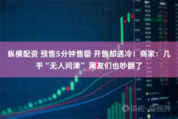 纵横配资 预售5分钟售罄 开售却遇冷！商家：几乎“无人问津” 网友们也吵翻了