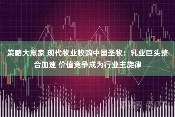 策略大赢家 现代牧业收购中国圣牧：乳业巨头整合加速 价值竞争成为行业主旋律