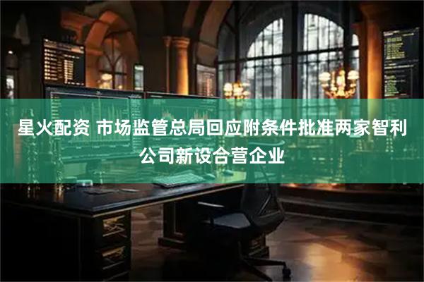 星火配资 市场监管总局回应附条件批准两家智利公司新设合营企业