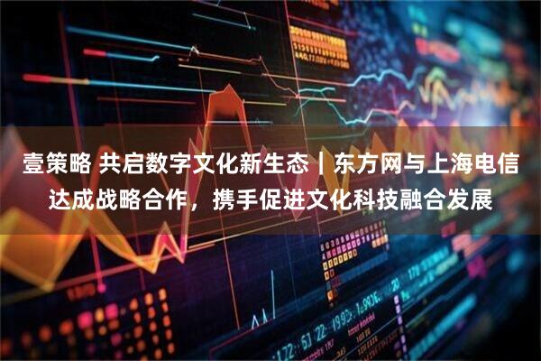 壹策略 共启数字文化新生态｜东方网与上海电信达成战略合作，携手促进文化科技融合发展