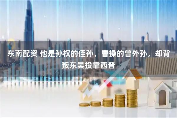 东南配资 他是孙权的侄孙，曹操的曾外孙，却背叛东吴投靠西晋