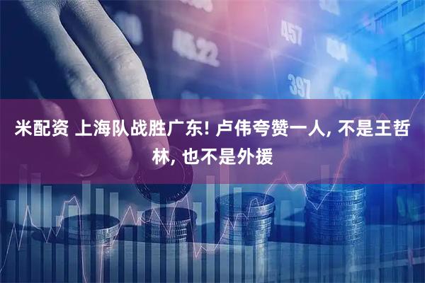 米配资 上海队战胜广东! 卢伟夸赞一人, 不是王哲林, 也不是外援