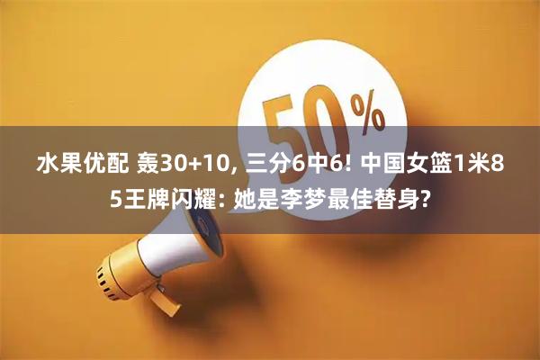 水果优配 轰30+10, 三分6中6! 中国女篮1米85王牌闪耀: 她是李梦最佳替身?