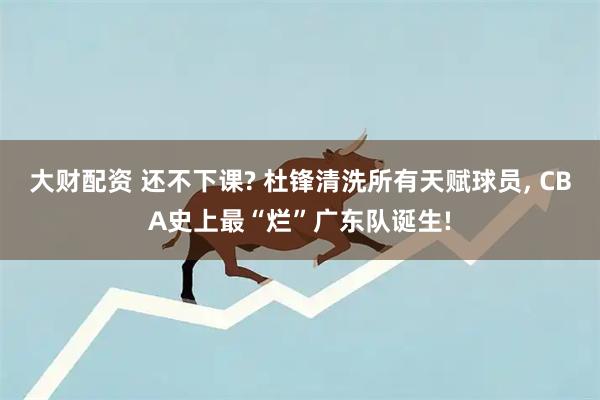 大财配资 还不下课? 杜锋清洗所有天赋球员, CBA史上最“烂”广东队诞生!