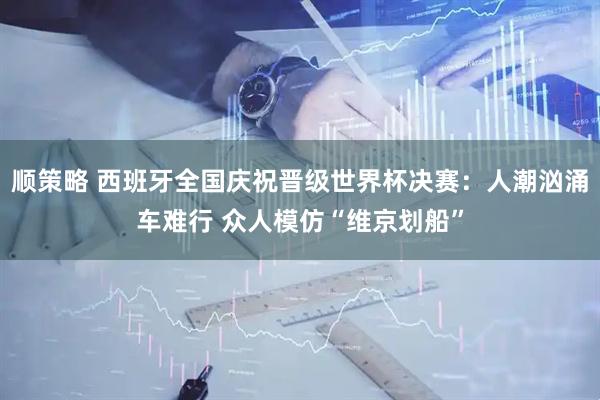 顺策略 西班牙全国庆祝晋级世界杯决赛：人潮汹涌车难行 众人模仿“维京划船”